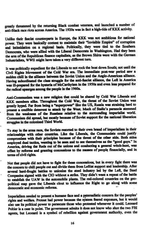 greatly threatened by the returing Black combat veterans, and launched mumber of ‘anti-Black raceriots across America. The 19205 was in fact a high-tide of KKK activity. Unlike their fascist counterparts in Burope, the KKK was not ambitious for national ‘power, They were basically content to maintain their “Invisible Empire” of cormuption and intimidation on 8 regional basis. Politically, they were tied to the Southem ‘Democnts, who were allied with the Liberal Democrats in Washington. Had they beea the arm of the Republican finance cepitalsts, as the Brown Shirts were with the German Industrialists, WWII might have taken a very different tur. 1t was politcaly expedient forthe Liberal to notrock the boat down South; not uatil the Civil Rights Movement of the Cold War era. The immediate post-war period saw a ‘sudden chilln the alliance between the Soviet Union and the Anglo-American allsnce. Having subordinated the class struggie for the aat-fscia allisnce, the Left in America was il prepared for the hystera of McCarthyism in the 19508 and even less prepered for the radical upsurges among the people In the 1960s. Auti-Commmuniem was & new religon that coud be shared by Cold War Libersls and KKK members ailke. Throughout the Cold War, th tireat of the Sovist Uslon was greatly hyped. Far fom bing » “ssperpower” lke the US, Russia was straining herd 10 resest crodibl deteren t atack by the West. Much of Stlin’s paranoia stemmed from the weakness of the Russians relativ 10 the surounding imperiaist workd. ‘Communism id spread, but mostly because of Soviet support o the naiona iberaton ruggles inthecolonized Third Workd. To say in the arms race, the Sovies resorted t0 their own brand of imperilism in their “with other countres. Like the Liberas, the Communists couid Justify ‘with their principles because of the threat of the other side. Both sides ‘employed dual tactics, wanting 1o be seen and 10 see themaeives as the “good guys.” In ‘America, deiving the Reds out of the unions and conducting general witch-hunt, was offet by reforms and granting concessions to the masses of people financially, and in terms of civi ights. Not that people did not have to fight fr these concessions, but in every fight there was the concern to chill people out and divide them from Leftist support and leadership. Afler several hard-fought battes 0 unionize the steel industry led by the Lefl, the Steel ‘Companies signed with the CIO without stike. They dida’t want a repeat of the battle: 10 establish the UAW in the automobile plants. The red-colored countries on the geo- politcal map gave thé Liberals clout 1o influence the Right to go along with some democratic and economic reforms. - Imperiaism nesded 1o present & humane fuce and psternalstic concern fo the peoples” ights and welfre. Protest had power because the system fiared exposure, but i would aiso use s poitcal power to pesecute those wheo proested wheneves it coukl. Leonard Peler i a cas in poin. The government aduits it does not know who shot the two FBI ageats, but Leonard is a symbol of rebellon against government authorty, even the 16